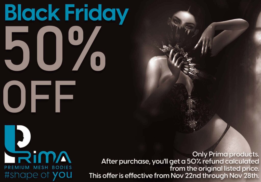 🎉 Black Friday Frenzy is here!

️ Get ready for incredible deals! Enjoy a whopping 50% OFF on ALL items at PRIMA store! No hassle, no groups—just swing by, pick your PRIMA body and fabulous outfits, and redefine your Second Life experience!

Don't miss out on this chance to revamp your virtual world!

See you there! 🌟

 

🌟 You will receive a 50% refund after the purchase, calculated based on the full price as the 50% off applies to the original listed price.

🌟 Only Prima products.

🌟 Only at Main Store!

🌟This offer is effective from November 22nd through November 28th.